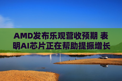 AMD发布乐观营收预期 表明AI芯片正在帮助提振增长