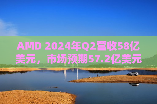 AMD 2024年Q2营收58亿美元，市场预期57.2亿美元  第1张
