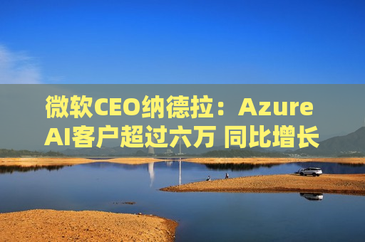 微软CEO纳德拉：Azure AI客户超过六万 同比增长近60%
