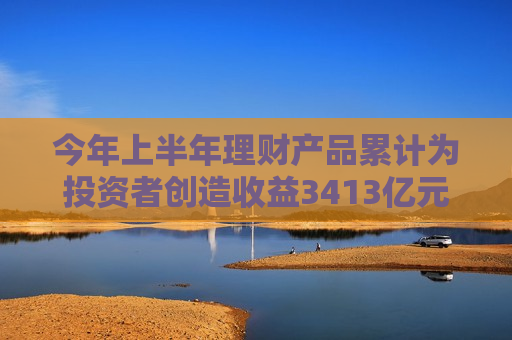 今年上半年理财产品累计为投资者创造收益3413亿元