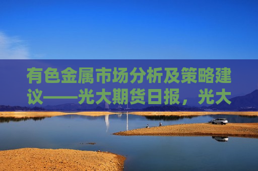 有色金属市场分析及策略建议——光大期货日报，光大期货日报，有色金属市场分析及其策略建议，有色金属市场分析及策略建议，光大期货日报深度解读