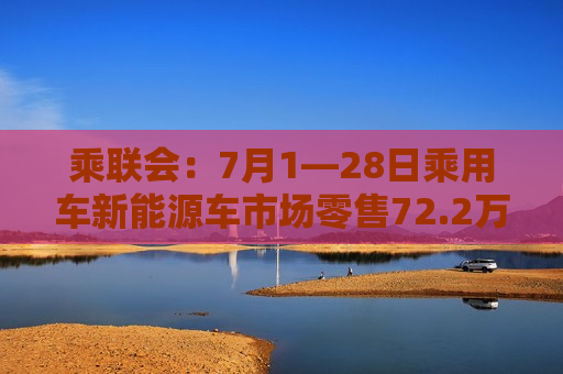 乘联会：7月1―28日乘用车新能源车市场零售72.2万辆 同比增长31%
