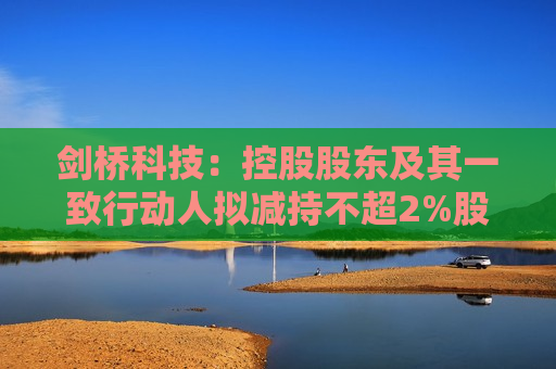 剑桥科技：控股股东及其一致行动人拟减持不超2%股份  第1张