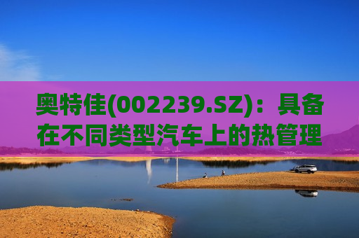 奥特佳(002239.SZ)：具备在不同类型汽车上的热管理产品的技术研发能力  第1张