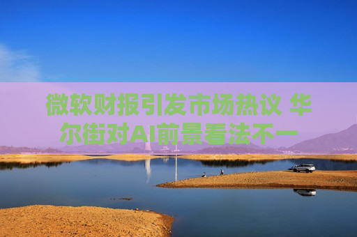 微软财报引发市场热议 华尔街对AI前景看法不一