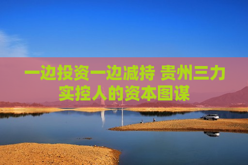 一边投资一边减持 贵州三力实控人的资本图谋  第1张