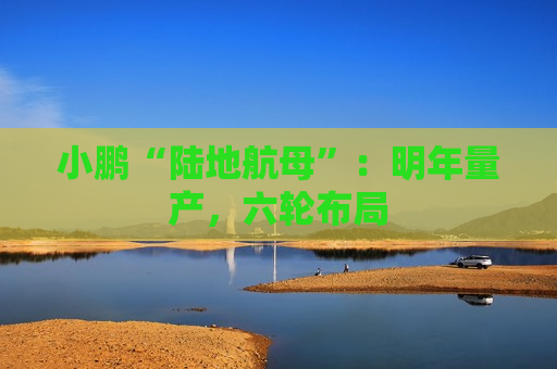小鹏“陆地航母”：明年量产，六轮布局  第1张