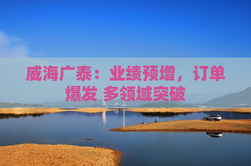 威海广泰：业绩预增，订单爆发 多领域突破
