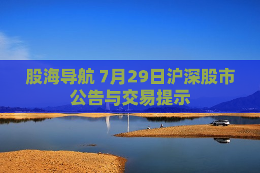 股海导航 7月29日沪深股市公告与交易提示