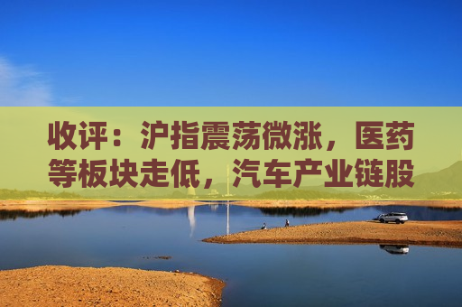 收评：沪指震荡微涨，医药等板块走低，汽车产业链股活跃