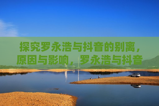 探究罗永浩与抖音的别离，原因与影响，罗永浩与抖音分手，原因及影响，罗永浩与抖音分手，探究别离原因及影响