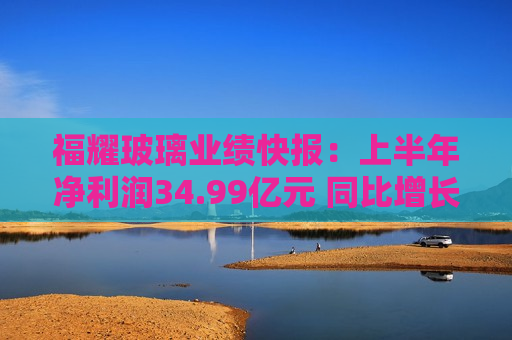 福耀玻璃业绩快报：上半年净利润34.99亿元 同比增长23.35%