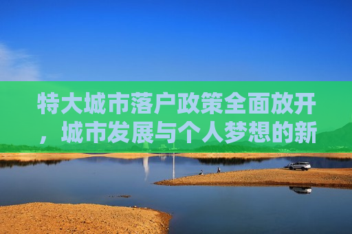 特大城市落户政策全面放开，城市发展与个人梦想的新融合，特大城市落户政策全面放开，城市梦想与现实融合新篇章，特大城市落户政策全面放开，城市梦想与现实融合的新篇章