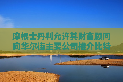 摩根士丹利允许其财富顾问向华尔街主要公司推介比特币ETF  第1张