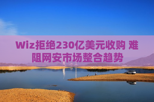Wiz拒绝230亿美元收购 难阻网安市场整合趋势  第1张