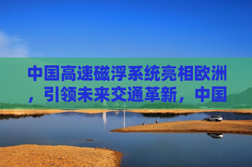 中国高速磁浮系统亮相欧洲，引领未来交通革新，中国高速磁浮系统亮相欧洲，引领未来交通革新新篇章，中国高速磁浮系统亮相欧洲，引领未来交通革新新篇章