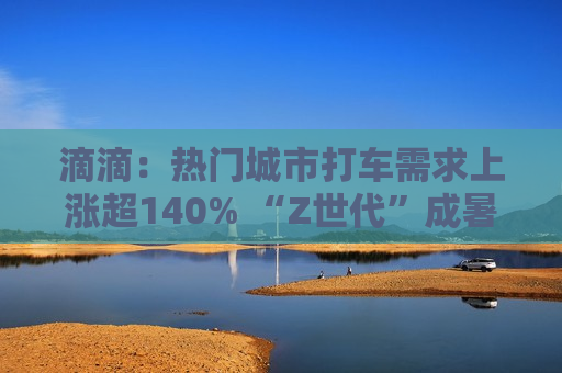 滴滴：热门城市打车需求上涨超140% “Z世代”成暑期出行新生力量