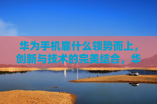华为手机靠什么领势而上，创新与技术的完美结合，华为手机的崛起之路，创新与技术的完美融合，华为手机的崛起，创新与技术的完美融合  第1张