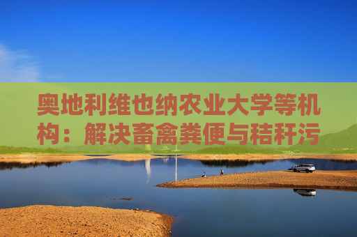 奥地利维也纳农业大学等机构：解决畜禽粪便与秸秆污染问题取得突破