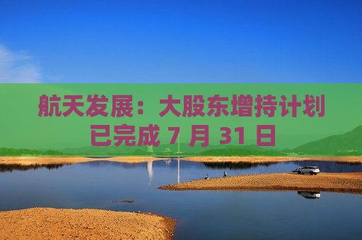 航天发展：大股东增持计划已完成 7 月 31 日
