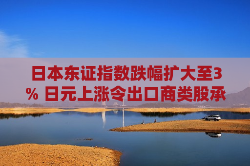 日本东证指数跌幅扩大至3% 日元上涨令出口商类股承压