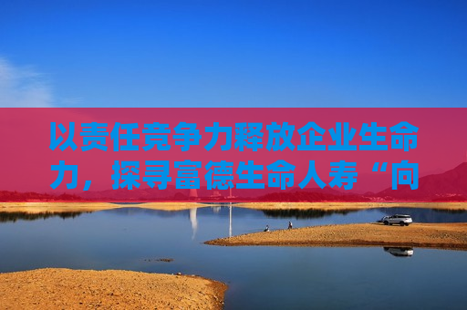 以责任竞争力释放企业生命力，探寻富德生命人寿“向善向上”之路  第1张