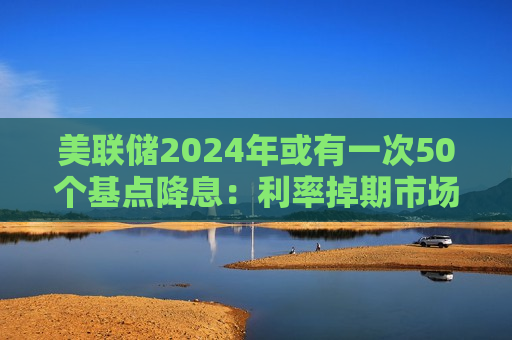 美联储2024年或有一次50个基点降息：利率掉期市场预期