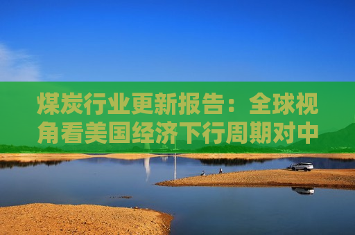 煤炭行业更新报告：全球视角看美国经济下行周期对中国煤炭影响