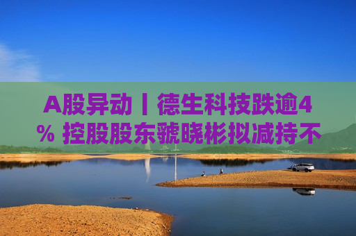 A股异动丨德生科技跌逾4% 控股股东虢晓彬拟减持不超3%股份