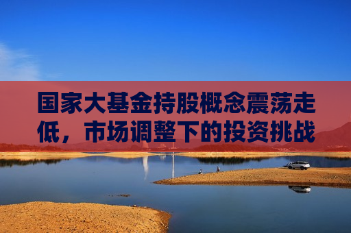 国家大基金持股概念震荡走低，市场调整下的投资挑战与策略调整，国家大基金持股概念走低，市场调整下的投资挑战与策略调整，国家大基金持股概念走低，市场调整下的投资挑战与策略调整