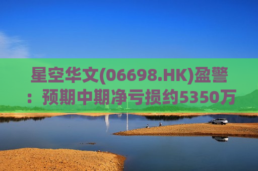星空华文(06698.HK)盈警：预期中期净亏损约5350万至约5850万元