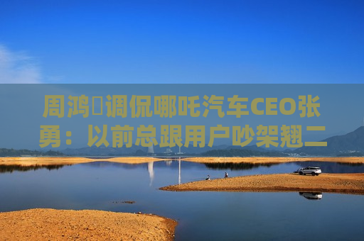 周鸿祎调侃哪吒汽车CEO张勇：以前总跟用户吵架翘二郎腿，他都能做直播，相信很多人都能做好  第1张