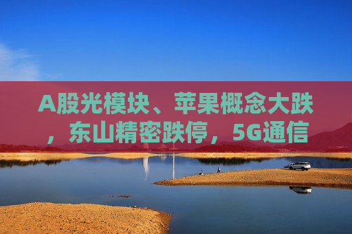 A股光模块、苹果概念大跌，东山精密跌停，5G通信ETF盘中溢价