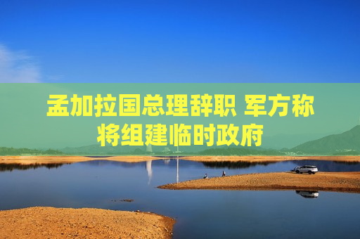 孟加拉国总理辞职 军方称将组建临时 *** 