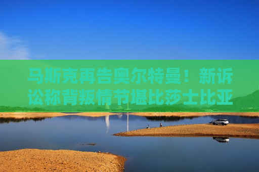 马斯克再告奥尔特曼！新诉讼称背叛情节堪比莎士比亚戏剧  第1张