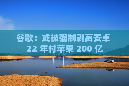 谷歌:或被强制剥离安卓 22 年付苹果 200 亿 第1张 谷歌:或被强制剥离安卓 22 年付苹果 200 亿 第1张