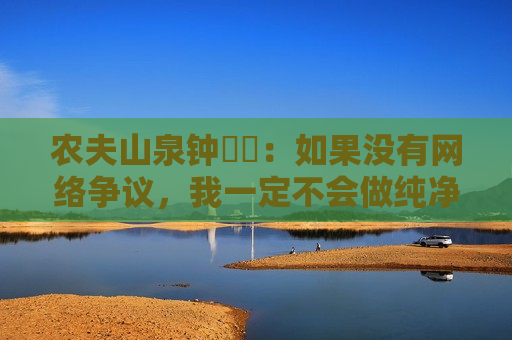 农夫山泉钟睒睒：如果没有 *** 争议，我一定不会做纯净水  第1张
