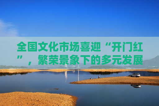 全国文化市场喜迎“开门红”，繁荣景象下的多元发展与挑战，全国文化市场迎来开门红，多元发展与挑战并存，全国文化市场开门红，多元发展与挑战并存