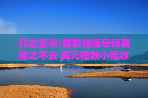 邦达亚洲:美联储降息预期挥之不去 美元指数小幅收跌