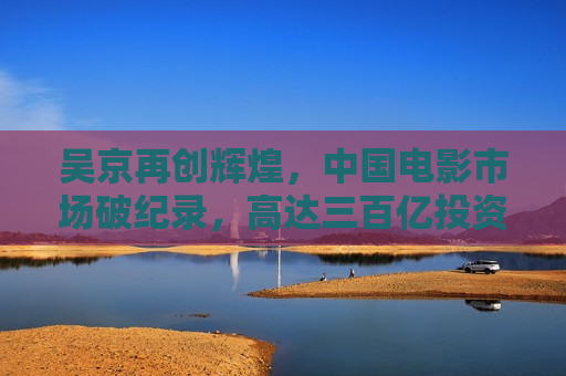 吴京再创辉煌，中国电影市场破纪录，高达三百亿投资的新篇章，吴京引领中国电影新篇章，三百亿投资破纪录，吴京引领中国电影新篇章，三百亿投资破纪录