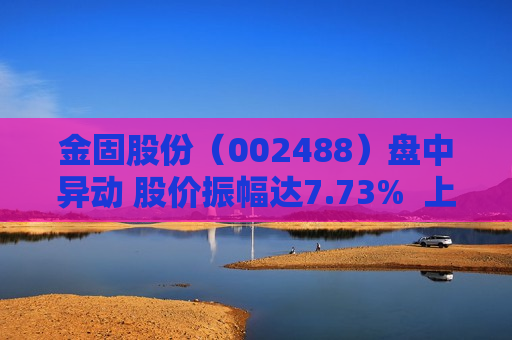 金固股份（002488）盘中异动 股价振幅达7.73%  上涨7.04%（08-09）