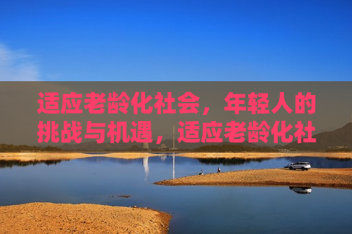 适应老龄化社会，年轻人的挑战与机遇，适应老龄化社会，年轻人面临的挑战与机遇并存，适应老龄化社会，年轻人面临挑战与机遇并存的时代  第1张