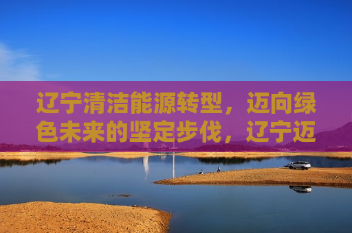 辽宁清洁能源转型，迈向绿色未来的坚定步伐，辽宁迈向清洁能源转型，绿色未来坚定前行，辽宁坚定迈向清洁能源转型，共创绿色未来