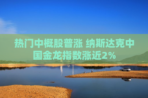 热门中概股普涨 纳斯达克中国金龙指数涨近2%