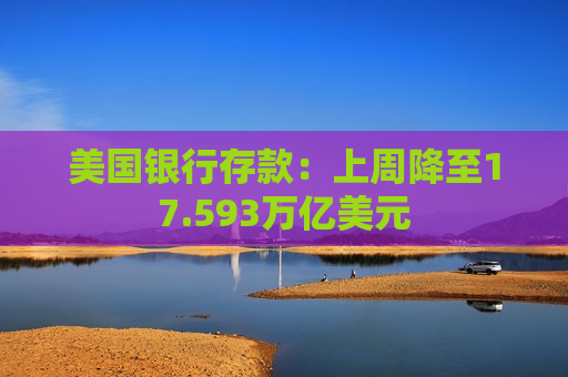 美国银行存款：上周降至17.593万亿美元