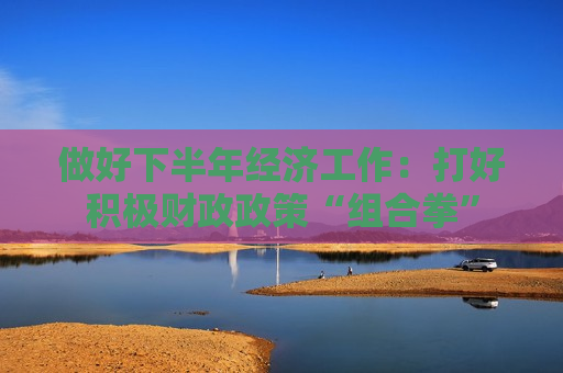 做好下半年经济工作：打好积极财政政策“组合拳”