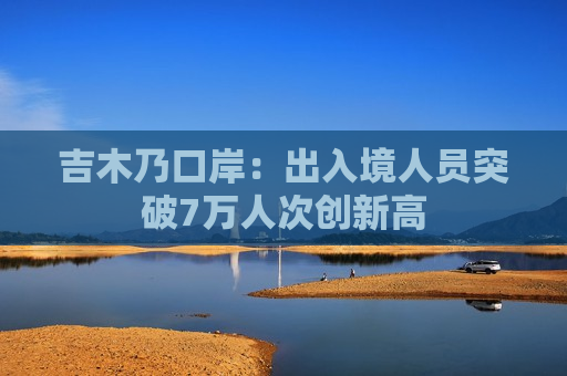 吉木乃口岸：出入境人员突破7万人次创新高