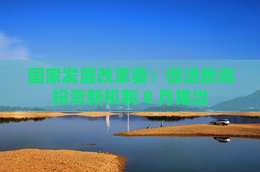 国家发展改革委：促进民间投资新机制 8 月推出