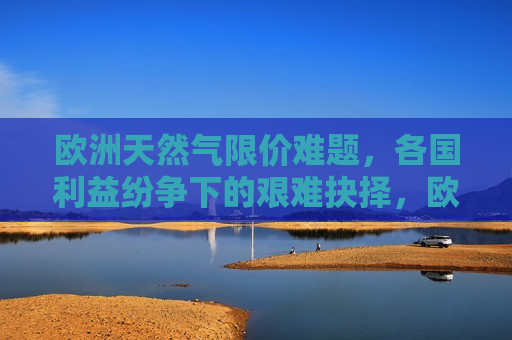 欧洲天然气限价难题，各国利益纷争下的艰难抉择，欧洲天然气限价困境，各国利益纷争下的艰难抉择，欧洲天然气限价困境，各国利益纷争下的艰难抉择  第1张