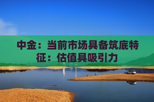 中金：当前市场具备筑底特征：估值具吸引力